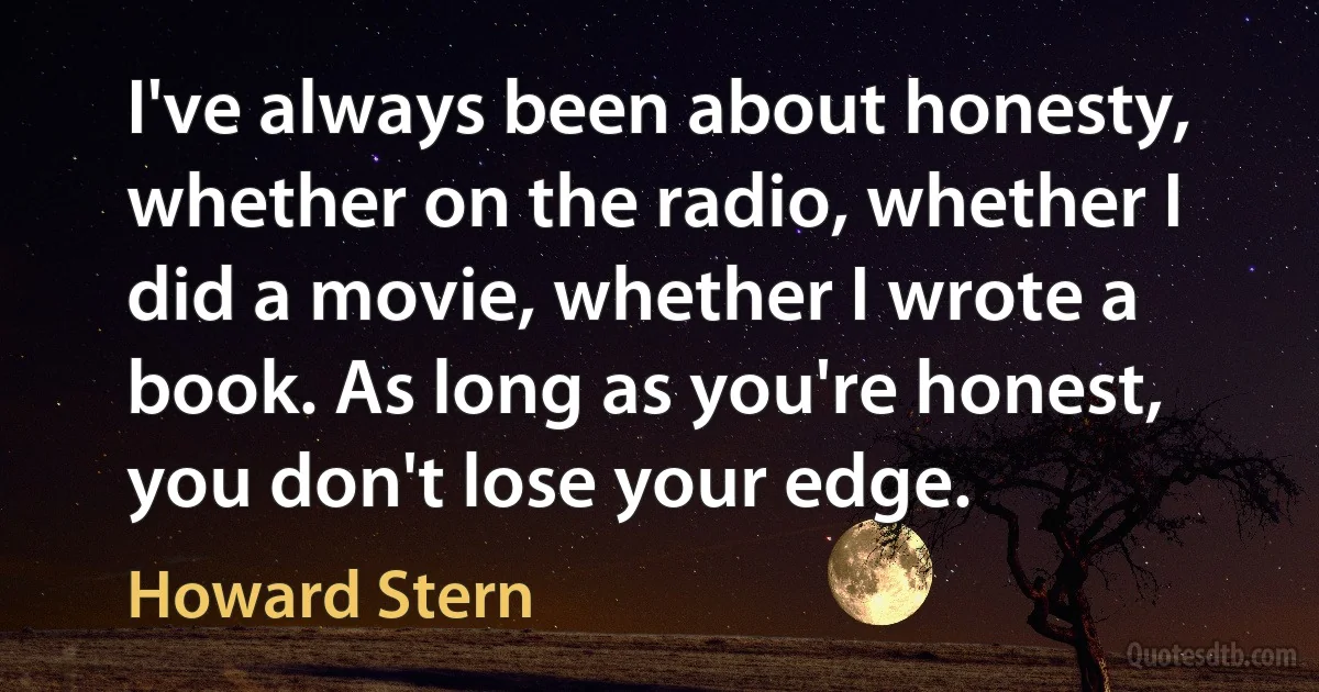 I've always been about honesty, whether on the radio, whether I did a movie, whether I wrote a book. As long as you're honest, you don't lose your edge. (Howard Stern)