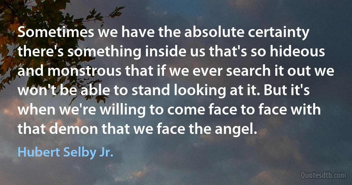 Sometimes we have the absolute certainty there's something inside us that's so hideous and monstrous that if we ever search it out we won't be able to stand looking at it. But it's when we're willing to come face to face with that demon that we face the angel. (Hubert Selby Jr.)