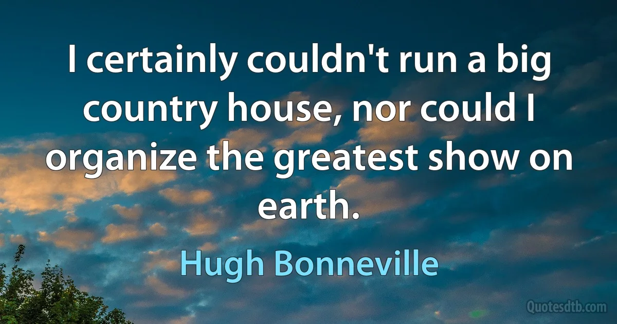 I certainly couldn't run a big country house, nor could I organize the greatest show on earth. (Hugh Bonneville)