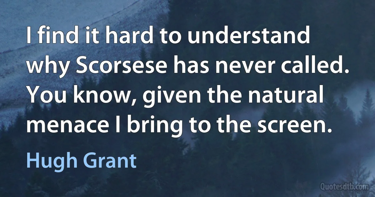 I find it hard to understand why Scorsese has never called. You know, given the natural menace I bring to the screen. (Hugh Grant)