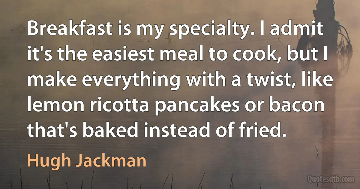 Breakfast is my specialty. I admit it's the easiest meal to cook, but I make everything with a twist, like lemon ricotta pancakes or bacon that's baked instead of fried. (Hugh Jackman)