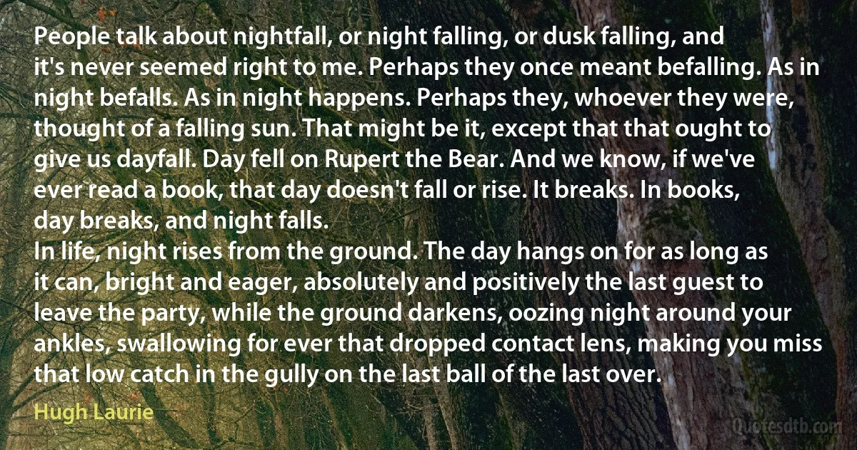 People talk about nightfall, or night falling, or dusk falling, and it's never seemed right to me. Perhaps they once meant befalling. As in night befalls. As in night happens. Perhaps they, whoever they were, thought of a falling sun. That might be it, except that that ought to give us dayfall. Day fell on Rupert the Bear. And we know, if we've ever read a book, that day doesn't fall or rise. It breaks. In books, day breaks, and night falls.
In life, night rises from the ground. The day hangs on for as long as it can, bright and eager, absolutely and positively the last guest to leave the party, while the ground darkens, oozing night around your ankles, swallowing for ever that dropped contact lens, making you miss that low catch in the gully on the last ball of the last over. (Hugh Laurie)