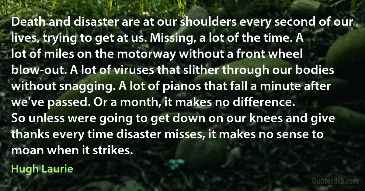 Death and disaster are at our shoulders every second of our lives, trying to get at us. Missing, a lot of the time. A lot of miles on the motorway without a front wheel blow-out. A lot of viruses that slither through our bodies without snagging. A lot of pianos that fall a minute after we've passed. Or a month, it makes no difference.
So unless were going to get down on our knees and give thanks every time disaster misses, it makes no sense to moan when it strikes. (Hugh Laurie)