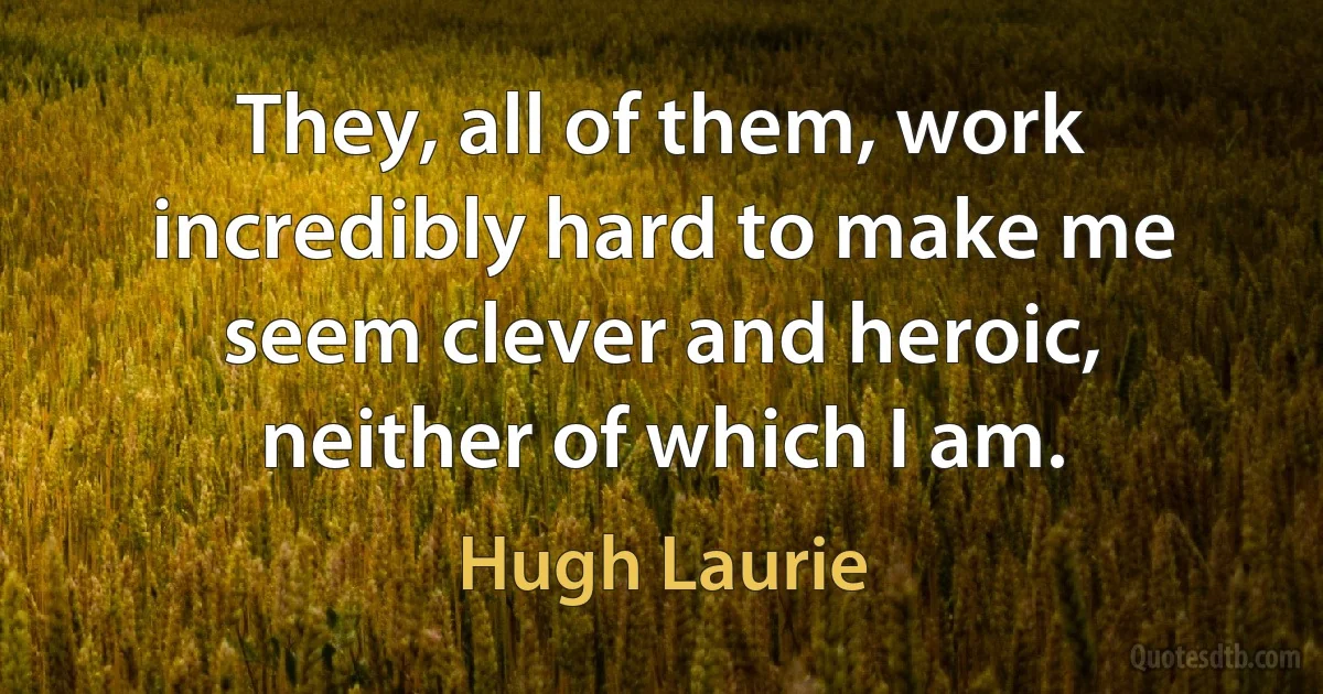 They, all of them, work incredibly hard to make me seem clever and heroic, neither of which I am. (Hugh Laurie)