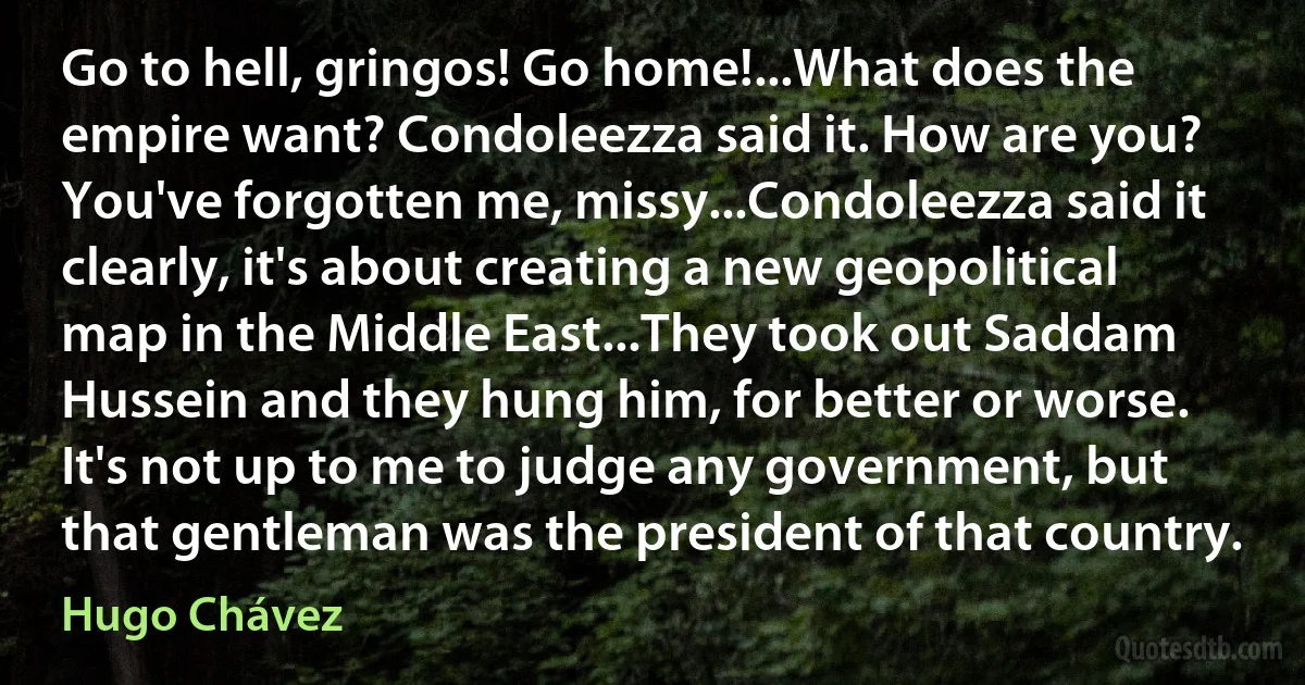 Go to hell, gringos! Go home!...What does the empire want? Condoleezza said it. How are you? You've forgotten me, missy...Condoleezza said it clearly, it's about creating a new geopolitical map in the Middle East...They took out Saddam Hussein and they hung him, for better or worse. It's not up to me to judge any government, but that gentleman was the president of that country. (Hugo Chávez)