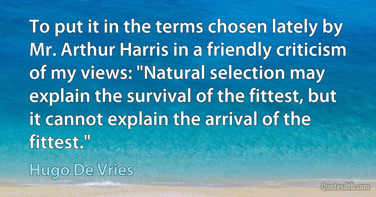 To put it in the terms chosen lately by Mr. Arthur Harris in a friendly criticism of my views: "Natural selection may explain the survival of the fittest, but it cannot explain the arrival of the fittest." (Hugo De Vries)