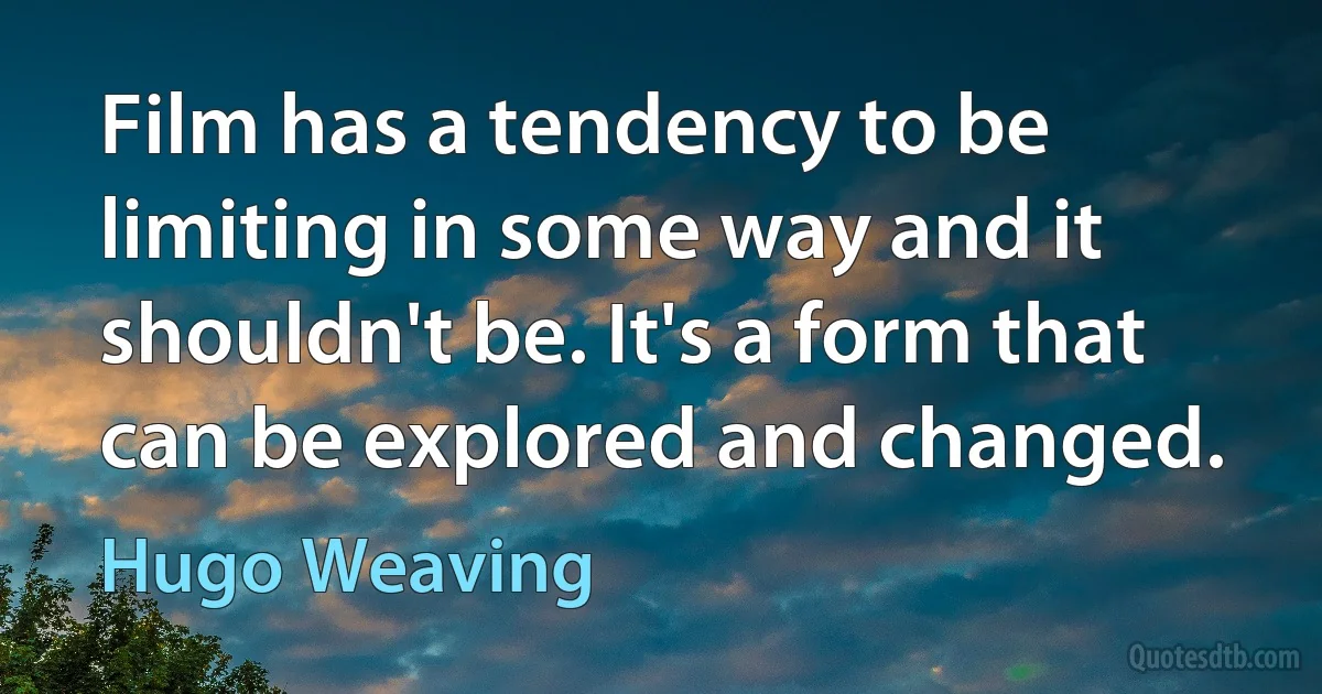 Film has a tendency to be limiting in some way and it shouldn't be. It's a form that can be explored and changed. (Hugo Weaving)