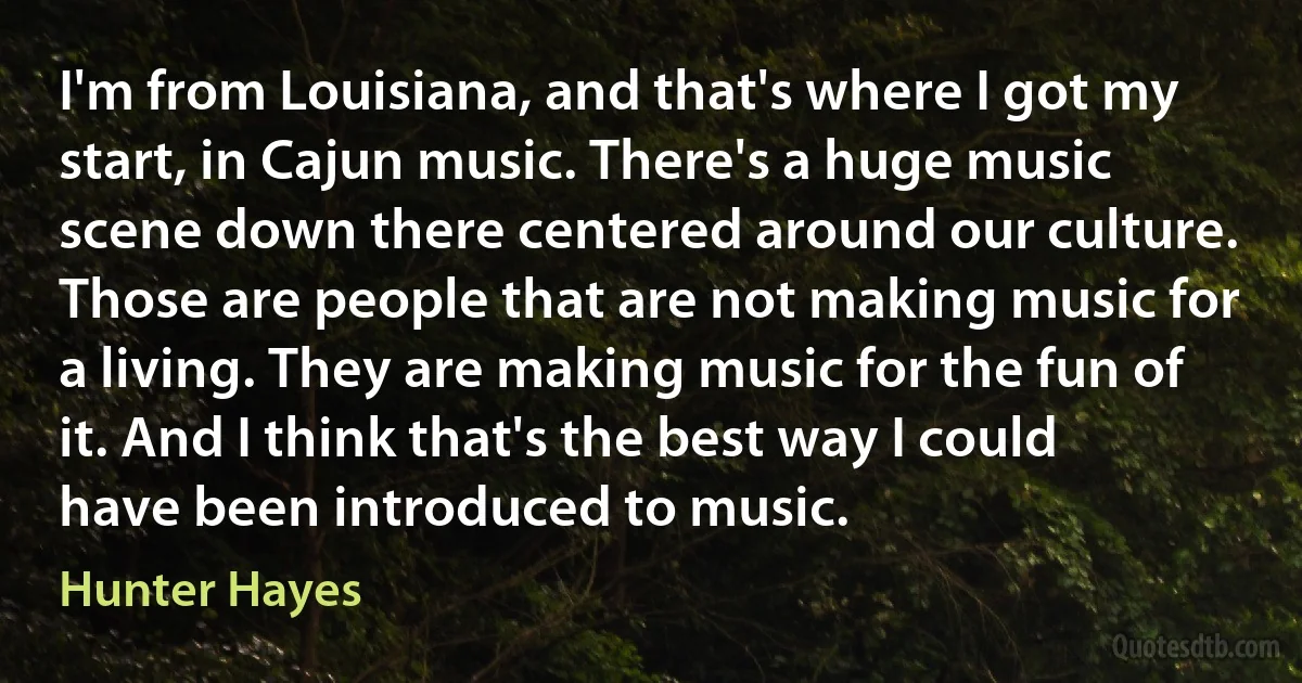 I'm from Louisiana, and that's where I got my start, in Cajun music. There's a huge music scene down there centered around our culture. Those are people that are not making music for a living. They are making music for the fun of it. And I think that's the best way I could have been introduced to music. (Hunter Hayes)