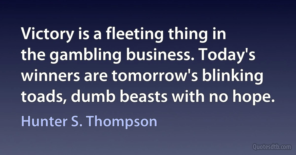 Victory is a fleeting thing in the gambling business. Today's winners are tomorrow's blinking toads, dumb beasts with no hope. (Hunter S. Thompson)