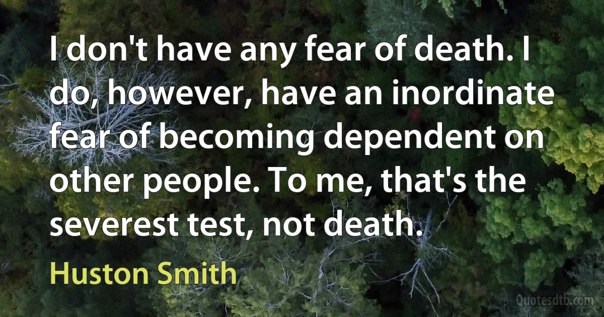 I don't have any fear of death. I do, however, have an inordinate fear of becoming dependent on other people. To me, that's the severest test, not death. (Huston Smith)