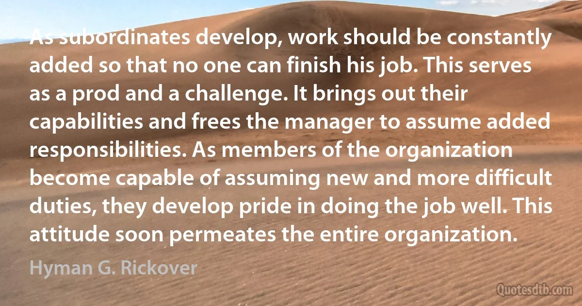 As subordinates develop, work should be constantly added so that no one can finish his job. This serves as a prod and a challenge. It brings out their capabilities and frees the manager to assume added responsibilities. As members of the organization become capable of assuming new and more difficult duties, they develop pride in doing the job well. This attitude soon permeates the entire organization. (Hyman G. Rickover)