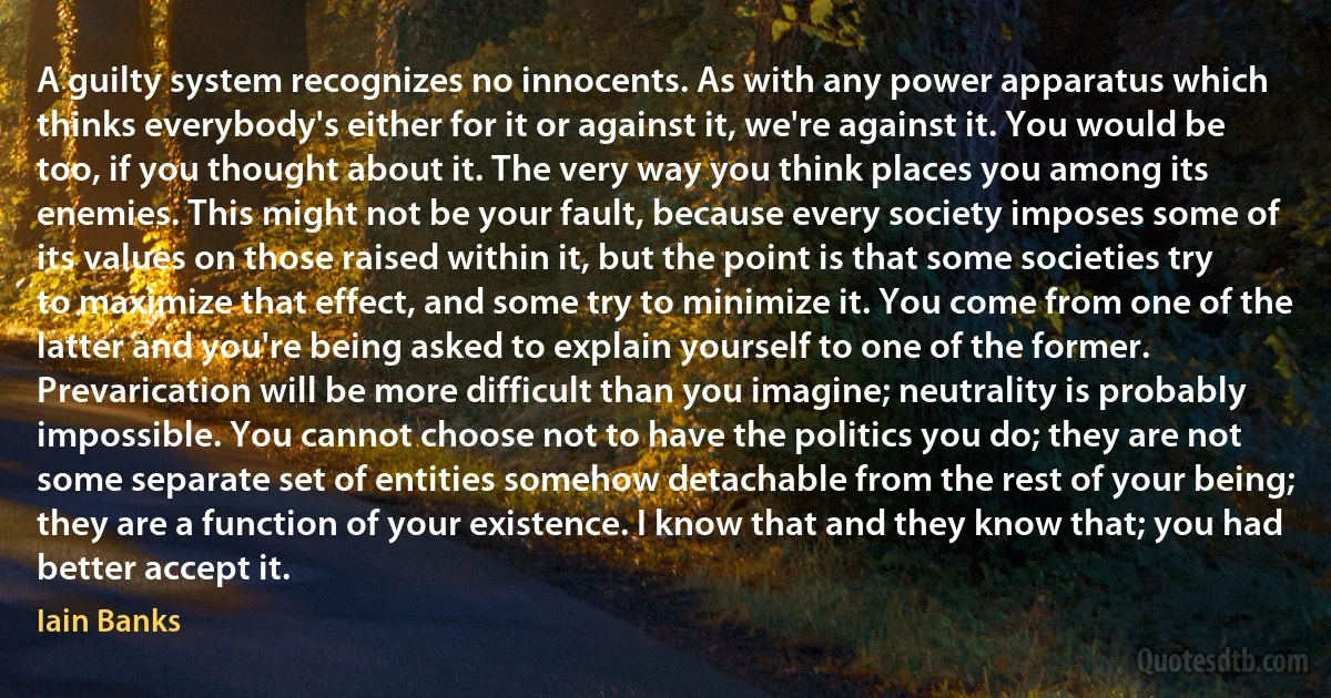 A guilty system recognizes no innocents. As with any power apparatus which thinks everybody's either for it or against it, we're against it. You would be too, if you thought about it. The very way you think places you among its enemies. This might not be your fault, because every society imposes some of its values on those raised within it, but the point is that some societies try to maximize that effect, and some try to minimize it. You come from one of the latter and you're being asked to explain yourself to one of the former. Prevarication will be more difficult than you imagine; neutrality is probably impossible. You cannot choose not to have the politics you do; they are not some separate set of entities somehow detachable from the rest of your being; they are a function of your existence. I know that and they know that; you had better accept it. (Iain Banks)