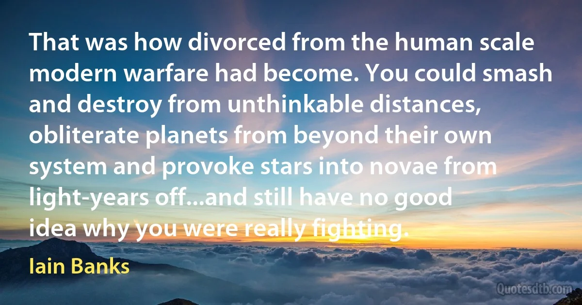 That was how divorced from the human scale modern warfare had become. You could smash and destroy from unthinkable distances, obliterate planets from beyond their own system and provoke stars into novae from light-years off...and still have no good idea why you were really fighting. (Iain Banks)