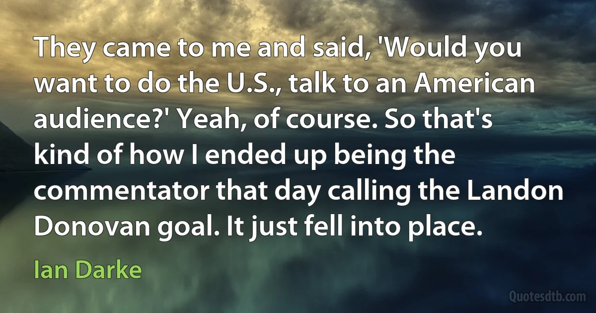 They came to me and said, 'Would you want to do the U.S., talk to an American audience?' Yeah, of course. So that's kind of how I ended up being the commentator that day calling the Landon Donovan goal. It just fell into place. (Ian Darke)