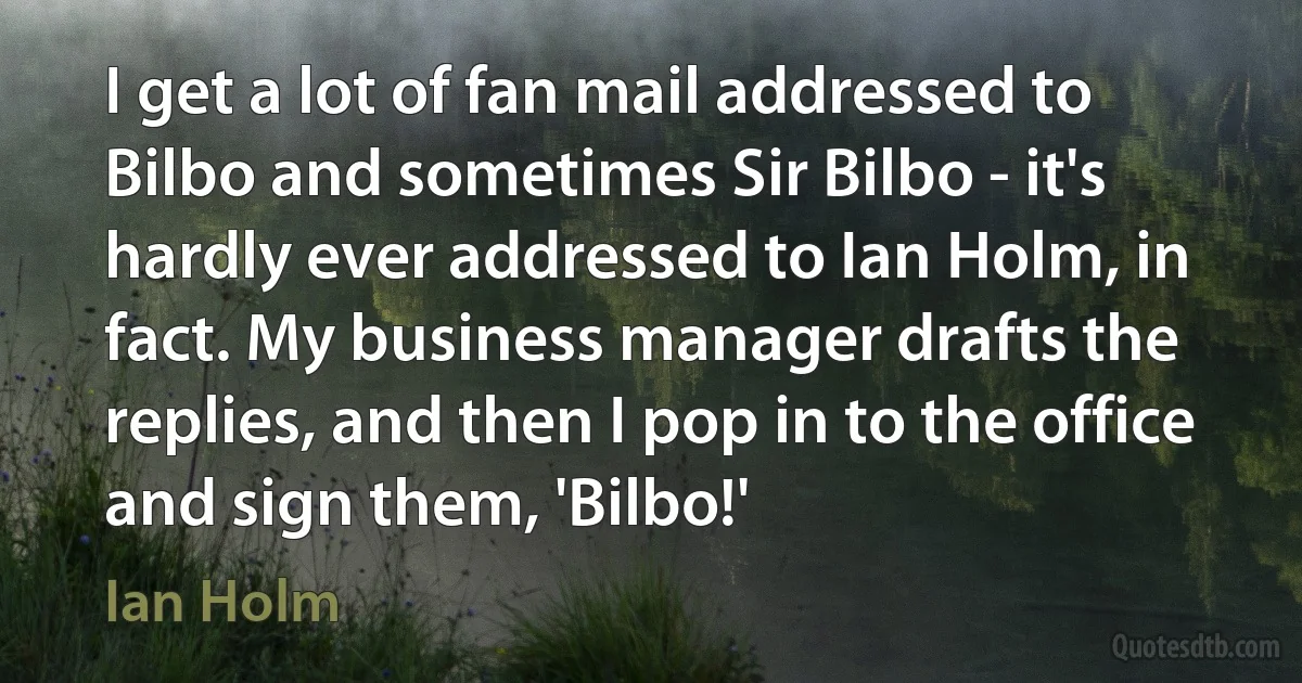 I get a lot of fan mail addressed to Bilbo and sometimes Sir Bilbo - it's hardly ever addressed to Ian Holm, in fact. My business manager drafts the replies, and then I pop in to the office and sign them, 'Bilbo!' (Ian Holm)