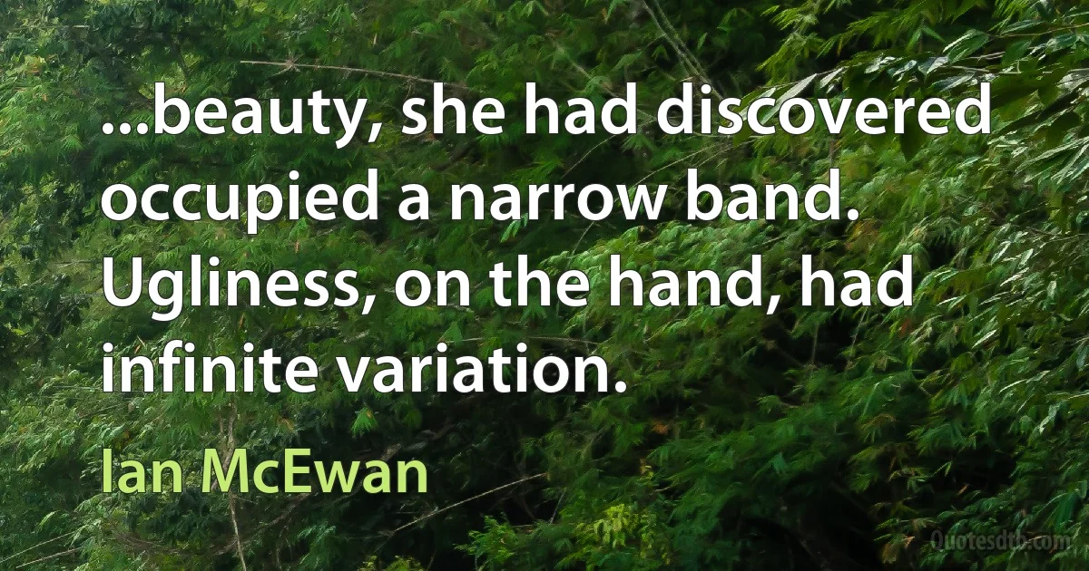 ...beauty, she had discovered occupied a narrow band. Ugliness, on the hand, had infinite variation. (Ian McEwan)