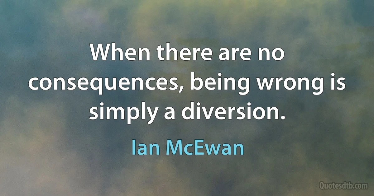 When there are no consequences, being wrong is simply a diversion. (Ian McEwan)