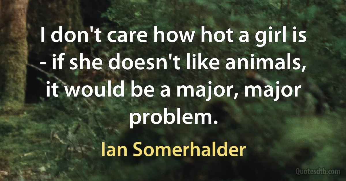 I don't care how hot a girl is - if she doesn't like animals, it would be a major, major problem. (Ian Somerhalder)