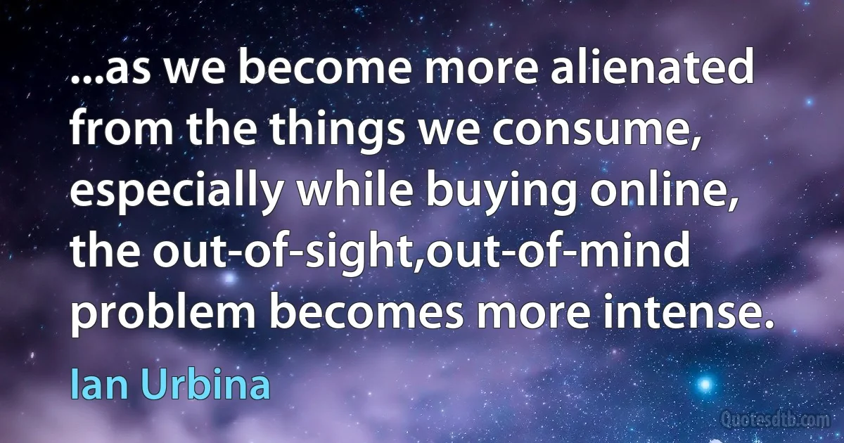 ...as we become more alienated from the things we consume, especially while buying online, the out-of-sight,out-of-mind problem becomes more intense. (Ian Urbina)