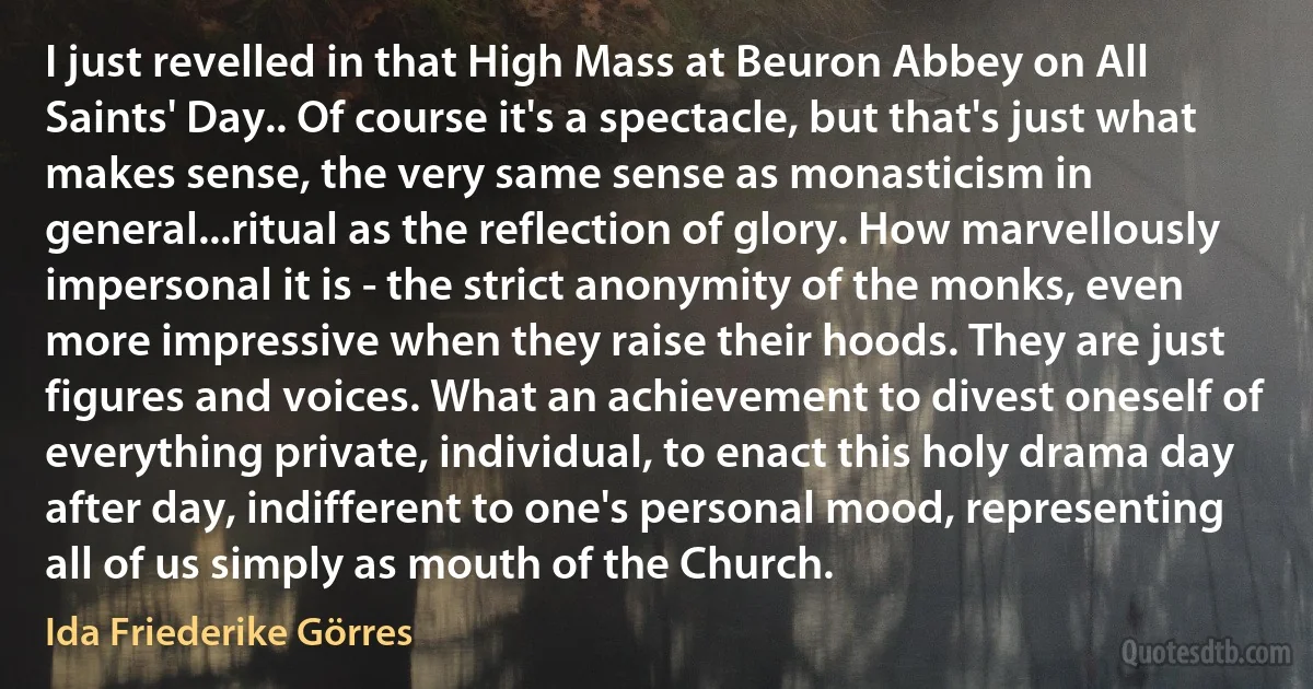 I just revelled in that High Mass at Beuron Abbey on All Saints' Day.. Of course it's a spectacle, but that's just what makes sense, the very same sense as monasticism in general...ritual as the reflection of glory. How marvellously impersonal it is - the strict anonymity of the monks, even more impressive when they raise their hoods. They are just figures and voices. What an achievement to divest oneself of everything private, individual, to enact this holy drama day after day, indifferent to one's personal mood, representing all of us simply as mouth of the Church. (Ida Friederike Görres)