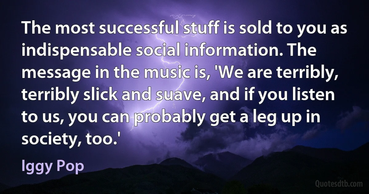 The most successful stuff is sold to you as indispensable social information. The message in the music is, 'We are terribly, terribly slick and suave, and if you listen to us, you can probably get a leg up in society, too.' (Iggy Pop)