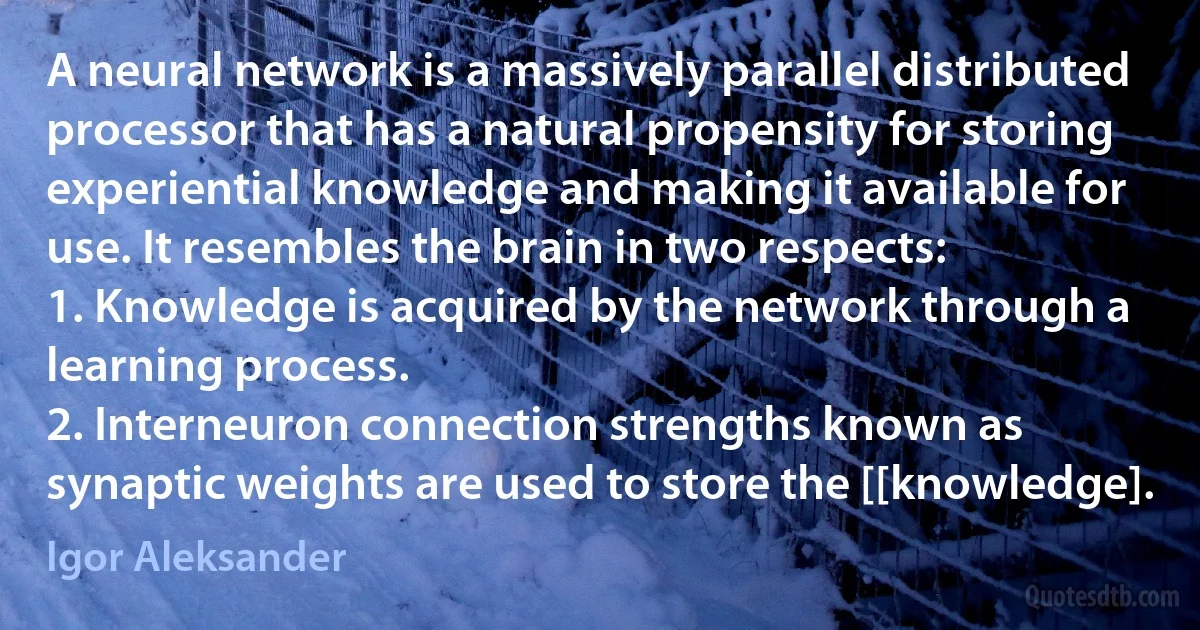 A neural network is a massively parallel distributed processor that has a natural propensity for storing experiential knowledge and making it available for use. It resembles the brain in two respects:
1. Knowledge is acquired by the network through a learning process.
2. Interneuron connection strengths known as synaptic weights are used to store the [[knowledge]. (Igor Aleksander)