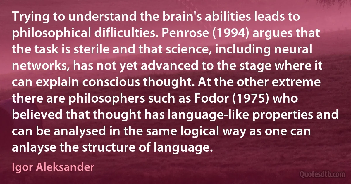 Trying to understand the brain's abilities leads to philosophical difliculties. Penrose (1994) argues that the task is sterile and that science, including neural networks, has not yet advanced to the stage where it can explain conscious thought. At the other extreme there are philosophers such as Fodor (1975) who believed that thought has language-like properties and can be analysed in the same logical way as one can anlayse the structure of language. (Igor Aleksander)