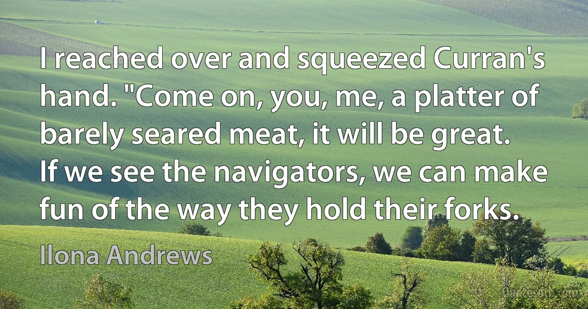 I reached over and squeezed Curran's hand. "Come on, you, me, a platter of barely seared meat, it will be great. If we see the navigators, we can make fun of the way they hold their forks. (Ilona Andrews)