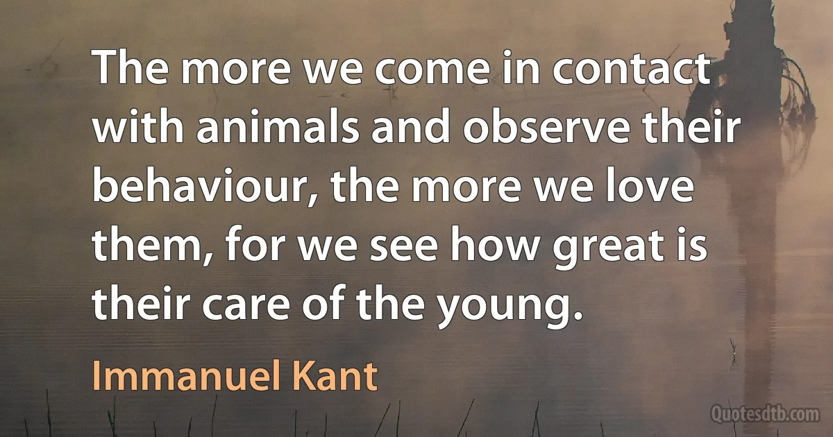 The more we come in contact with animals and observe their behaviour, the more we love them, for we see how great is their care of the young. (Immanuel Kant)