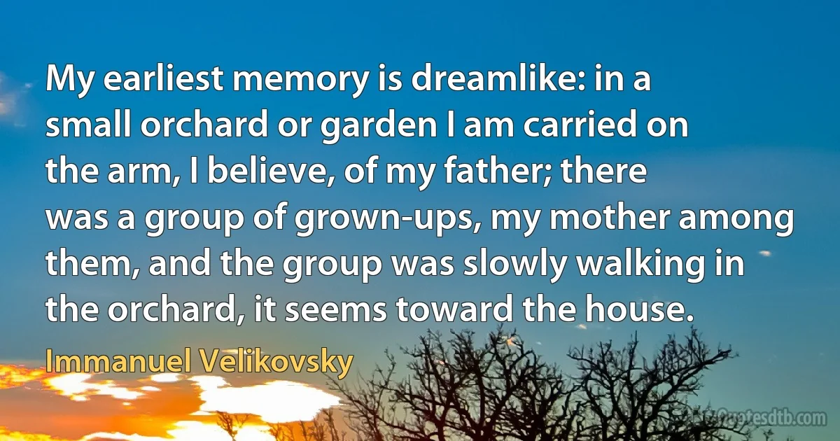 My earliest memory is dreamlike: in a small orchard or garden I am carried on the arm, I believe, of my father; there was a group of grown-ups, my mother among them, and the group was slowly walking in the orchard, it seems toward the house. (Immanuel Velikovsky)