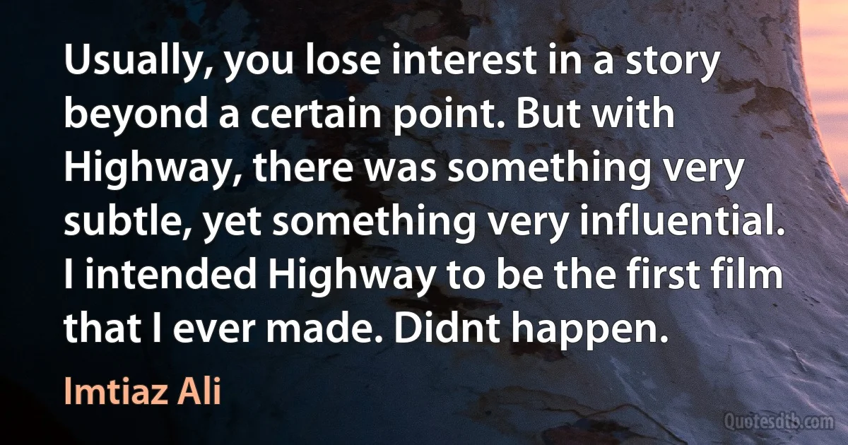 Usually, you lose interest in a story beyond a certain point. But with Highway, there was something very subtle, yet something very influential. I intended Highway to be the first film that I ever made. Didnt happen. (Imtiaz Ali)