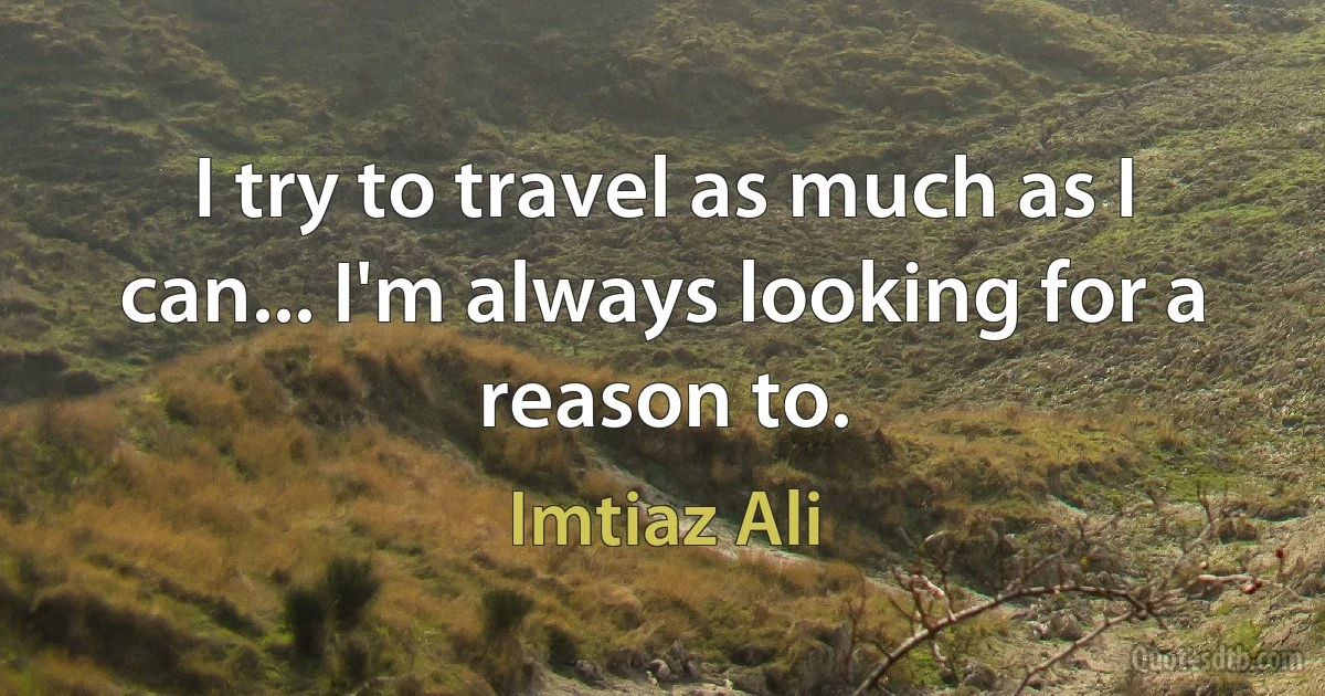 I try to travel as much as I can... I'm always looking for a reason to. (Imtiaz Ali)