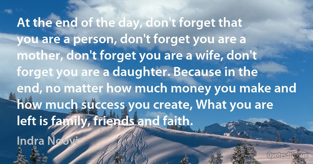 At the end of the day, don't forget that you are a person, don't forget you are a mother, don't forget you are a wife, don't forget you are a daughter. Because in the end, no matter how much money you make and how much success you create, What you are left is family, friends and faith. (Indra Nooyi)