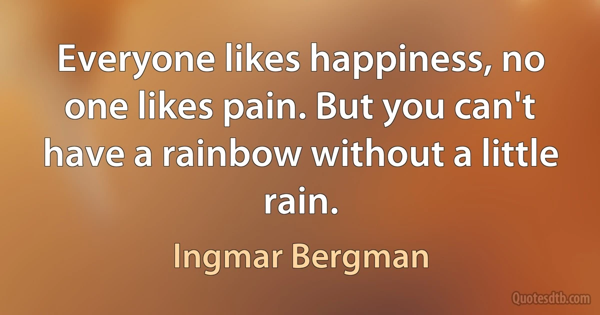 Everyone likes happiness, no one likes pain. But you can't have a rainbow without a little rain. (Ingmar Bergman)