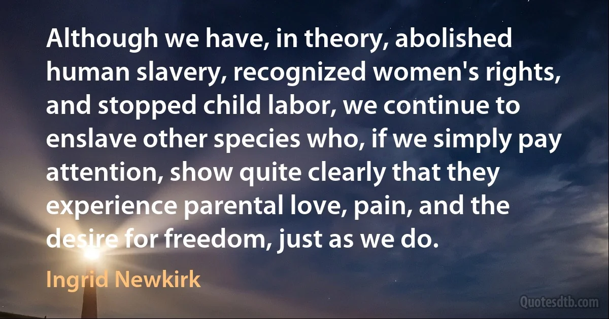 Although we have, in theory, abolished human slavery, recognized women's rights, and stopped child labor, we continue to enslave other species who, if we simply pay attention, show quite clearly that they experience parental love, pain, and the desire for freedom, just as we do. (Ingrid Newkirk)