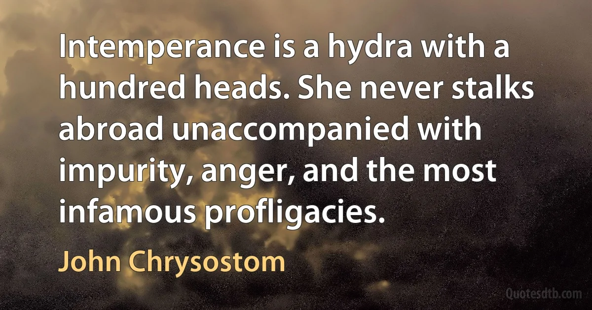 Intemperance is a hydra with a hundred heads. She never stalks abroad unaccompanied with impurity, anger, and the most infamous profligacies. (John Chrysostom)