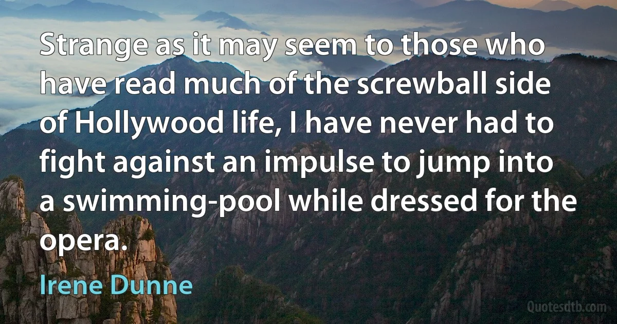 Strange as it may seem to those who have read much of the screwball side of Hollywood life, I have never had to fight against an impulse to jump into a swimming-pool while dressed for the opera. (Irene Dunne)