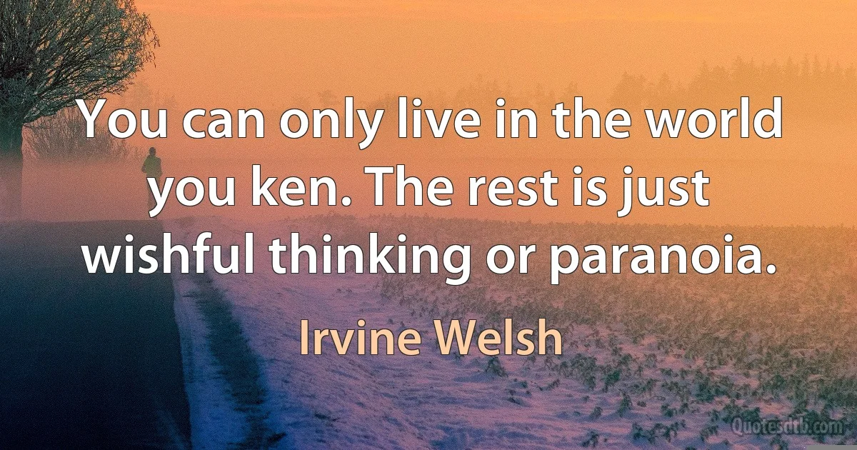 You can only live in the world you ken. The rest is just wishful thinking or paranoia. (Irvine Welsh)