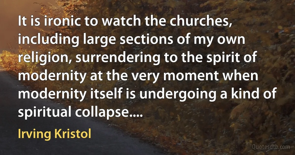 It is ironic to watch the churches, including large sections of my own religion, surrendering to the spirit of modernity at the very moment when modernity itself is undergoing a kind of spiritual collapse.... (Irving Kristol)