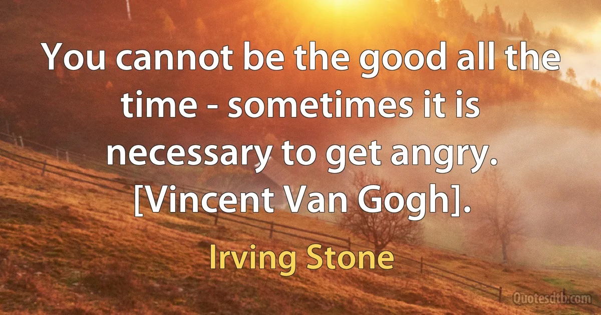 You cannot be the good all the time - sometimes it is necessary to get angry.
[Vincent Van Gogh]. (Irving Stone)