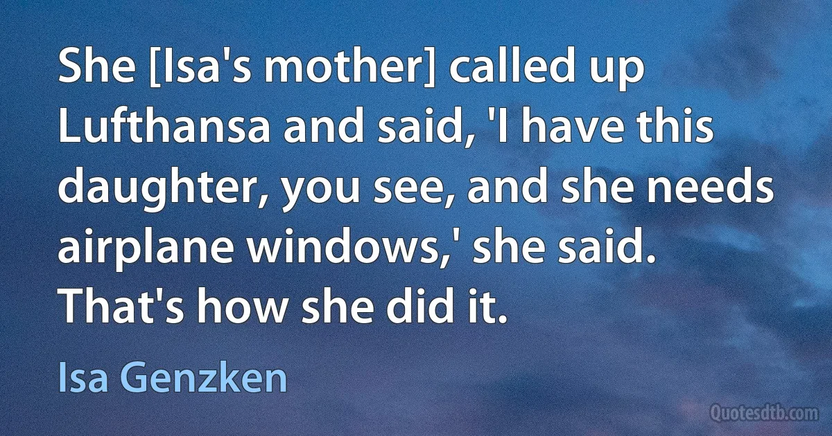 She [Isa's mother] called up Lufthansa and said, 'I have this daughter, you see, and she needs airplane windows,' she said. That's how she did it. (Isa Genzken)