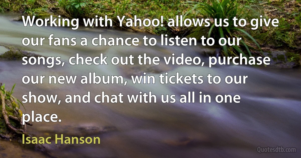 Working with Yahoo! allows us to give our fans a chance to listen to our songs, check out the video, purchase our new album, win tickets to our show, and chat with us all in one place. (Isaac Hanson)