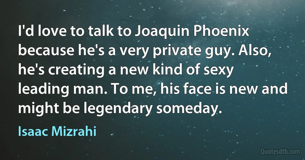 I'd love to talk to Joaquin Phoenix because he's a very private guy. Also, he's creating a new kind of sexy leading man. To me, his face is new and might be legendary someday. (Isaac Mizrahi)