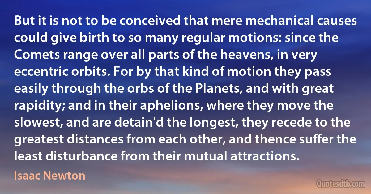 But it is not to be conceived that mere mechanical causes could give birth to so many regular motions: since the Comets range over all parts of the heavens, in very eccentric orbits. For by that kind of motion they pass easily through the orbs of the Planets, and with great rapidity; and in their aphelions, where they move the slowest, and are detain'd the longest, they recede to the greatest distances from each other, and thence suffer the least disturbance from their mutual attractions. (Isaac Newton)