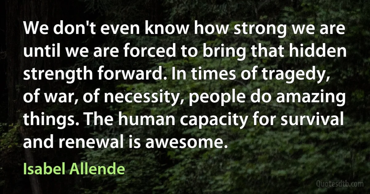 We don't even know how strong we are until we are forced to bring that hidden strength forward. In times of tragedy, of war, of necessity, people do amazing things. The human capacity for survival and renewal is awesome. (Isabel Allende)