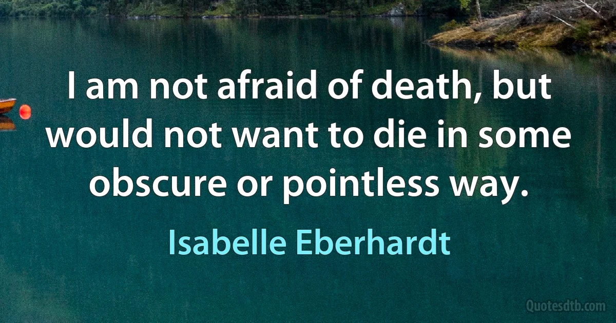 I am not afraid of death, but would not want to die in some obscure or pointless way. (Isabelle Eberhardt)