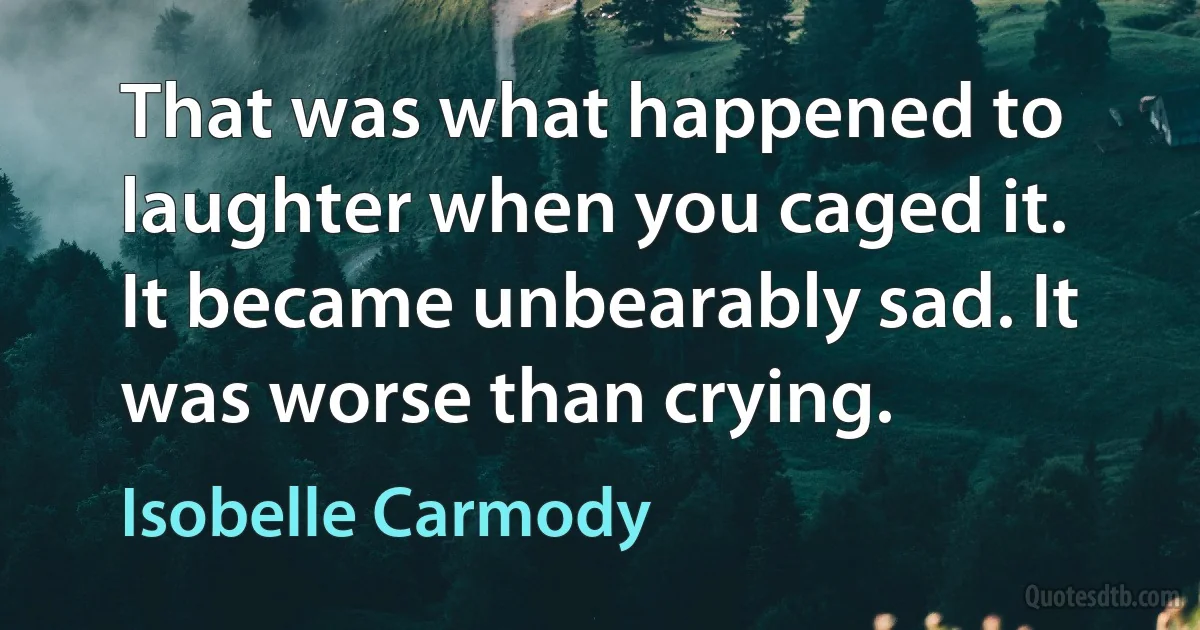 That was what happened to laughter when you caged it. It became unbearably sad. It was worse than crying. (Isobelle Carmody)