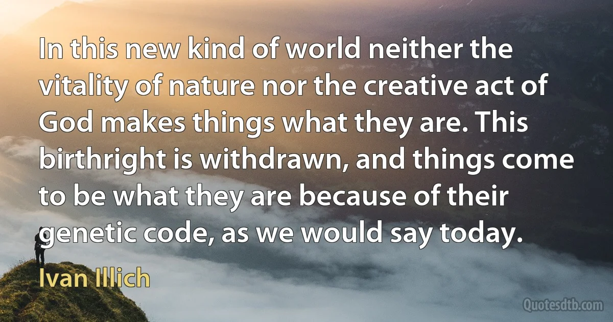 In this new kind of world neither the vitality of nature nor the creative act of God makes things what they are. This birthright is withdrawn, and things come to be what they are because of their genetic code, as we would say today. (Ivan Illich)