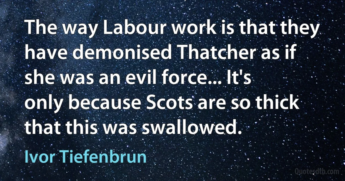 The way Labour work is that they have demonised Thatcher as if she was an evil force... It's only because Scots are so thick that this was swallowed. (Ivor Tiefenbrun)