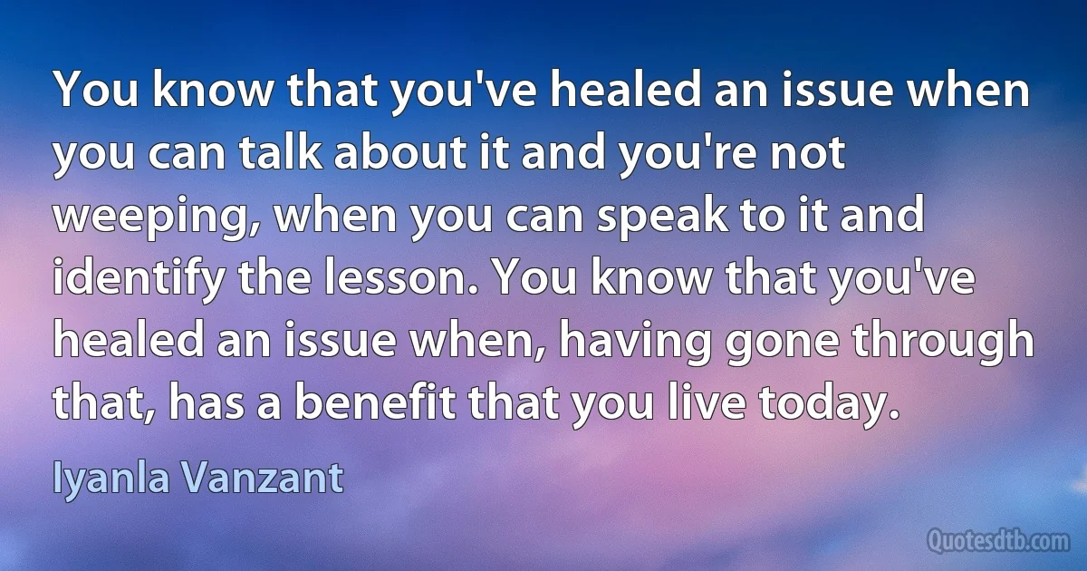 You know that you've healed an issue when you can talk about it and you're not weeping, when you can speak to it and identify the lesson. You know that you've healed an issue when, having gone through that, has a benefit that you live today. (Iyanla Vanzant)